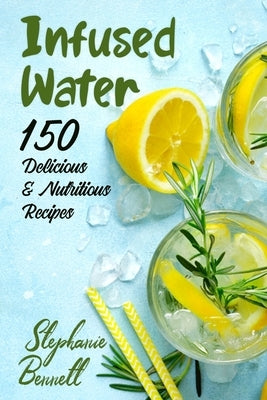 Infused Water: 150 Delicious & Nutritious Recipes by Bennett, Stephanie