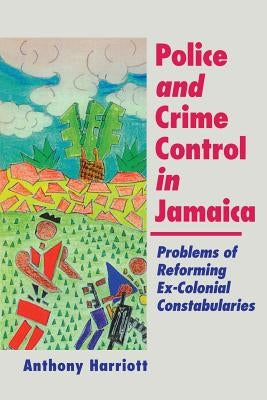Police and Crime Control in Jamaica: Problems of Reforming Ex-Colonials Constabularies by Harriott, Anthony