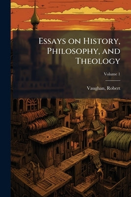 Essays on History, Philosophy, and Theology; Volume 1 by Vaughan, Robert