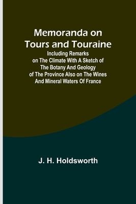 Memoranda on Tours and Touraine; Including remarks on the climate with a sketch of the Botany And Geology of the Province also on the Wines and Minera by Holdsworth, J. H.