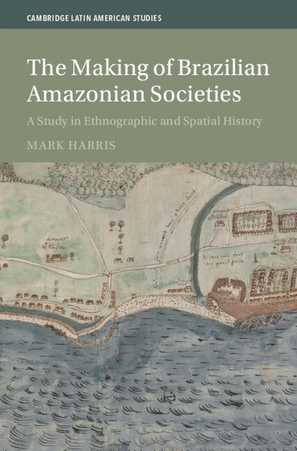 The Making of Brazilian Amazonian Societies: A Study in Ethnographic and Spatial History by Harris, Mark