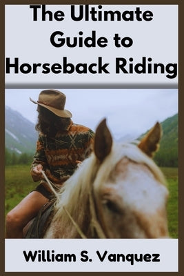 The Ultimate Guide to Horseback Riding: Comprehensive lessons for Beginners, Step-by-step lessons in mastering Basic skills, Safety tips, Essential ge by S. Vanquez, William