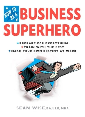 How to Be a Business Superhero: Prepare for Everything, Train with the Best, Make Your Own Destiny at Work by Wise Ba Llb Mba, Sean