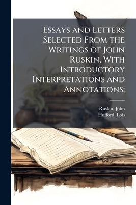 Essays and Letters Selected From the Writings of John Ruskin, With Introductory Interpretations and Annotations; by Ruskin, John
