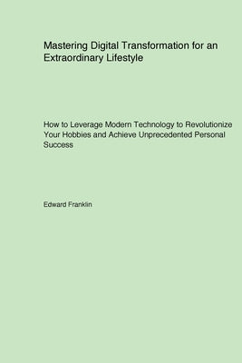 Mastering Digital Transformation for an Extraordinary Lifestyle: How to Leverage Modern Technology to Revolutionize Your Hobbies and Achieve Unprecede by Franklin, Edward