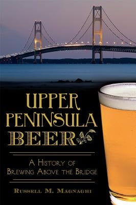 Upper Peninsula Beer:: A History of Brewing Above the Bridge by Magnaghi, Russell M.