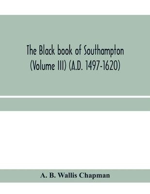 The Black book of Southampton (Volume III) (A.D. 1497-1620) by B. Wallis Chapman, A.