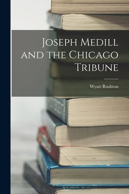 Joseph Medill and the Chicago Tribune by Rushton, Wyatt