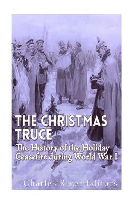 The Christmas Truce of 1914: The History of the Holiday Ceasefire during World War I by Charles River