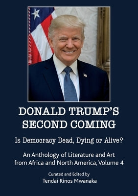 Donald Trump's second coming: Is Democracy Dead, Dying or Alive, An Anthology of Literature and Art from Africa and North America, Volume 4 by Mwanaka, Tendai Rinos