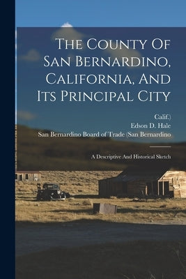 The County Of San Bernardino, California, And Its Principal City: A Descriptive And Historical Sketch by Hale, Edson D.