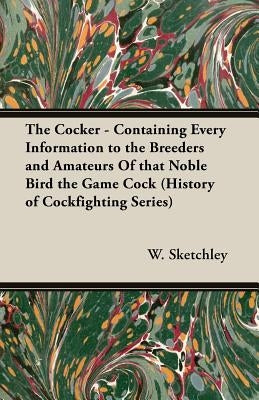 The Cocker - Containing Every Information to the Breeders and Amateurs of That Noble Bird the Game Cock (History of Cockfighting Series) by Sketchley, W.