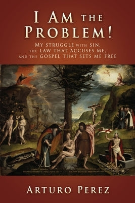I Am the Problem!: My struggle with sin, the law that accuses me, and the gospel that sets me free by Perez, Arturo