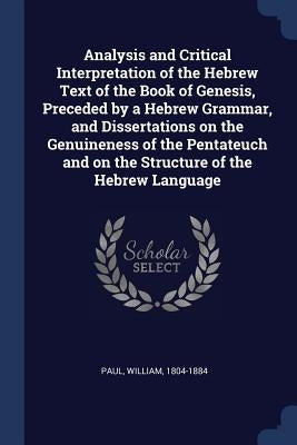 Analysis and Critical Interpretation of the Hebrew Text of the Book of Genesis, Preceded by a Hebrew Grammar, and Dissertations on the Genuineness of by 1804-1884, Paul William