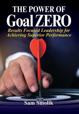 The Power of Goal ZERO: Results Focused Leadership for Achieving Superior Performance by Smolik, Sam