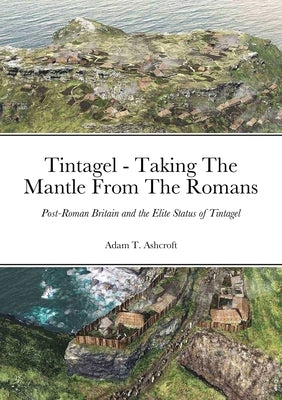 Tintagel - Taking The Mantle From The Romans: Post-Roman Britain and the Elite Status of Tintagel by Ashcroft, Adam T.