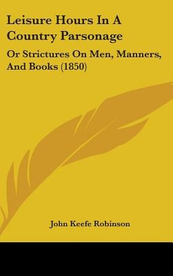 Leisure Hours In A Country Parsonage: Or Strictures On Men, Manners, And Books (1850) by Robinson, John Keefe