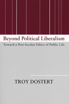 Beyond Political Liberalism: Toward a Post-Secular Ethics of Public Life by Dostert, Troy