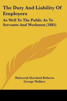 The Duty And Liability Of Employers: As Well To The Public As To Servants And Workmen (1885) by Roberts, Walworth Howland