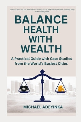 Balance Health with Wealth: A Practical Guide with Case Studies from the World's Busiest Cities by Adeyinka, Michael