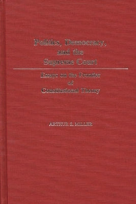 Politics, Democracy, and the Supreme Court: Essays on the Frontier of Constitutional Theory by Miller, Arthur S.