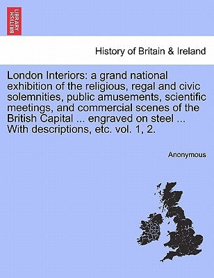 London Interiors: A Grand National Exhibition of the Religious, Regal and Civic Solemnities, Public Amusements, Scientific Meetings, and by Anonymous