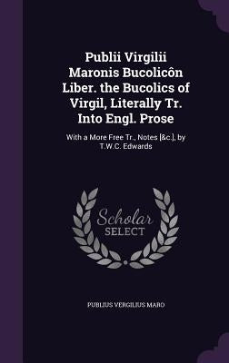 Publii Virgilii Maronis Bucolicôn Liber. the Bucolics of Virgil, Literally Tr. Into Engl. Prose: With a More Free Tr., Notes [&c.], by T.W.C. Edwards by Maro, Publius Vergilius