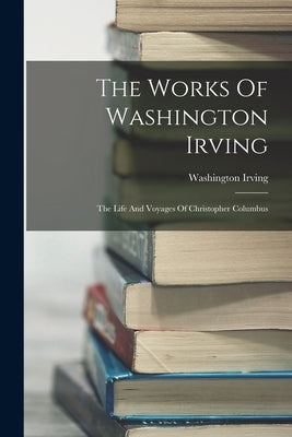 The Works Of Washington Irving: The Life And Voyages Of Christopher Columbus by Irving, Washington