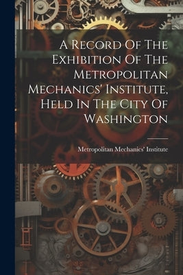 A Record Of The Exhibition Of The Metropolitan Mechanics' Institute, Held In The City Of Washington by Institute, Metropolitan Mechanics'