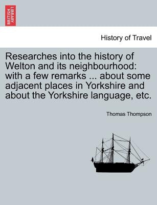Researches Into the History of Welton and Its Neighbourhood: With a Few Remarks ... about Some Adjacent Places in Yorkshire and about the Yorkshire La by Thompson, Thomas