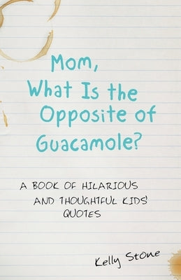 Mom, What Is the Opposite of Guacamole?: A Book of Hilarious and Thoughtful Kids' Quotes by Stone, Kelly