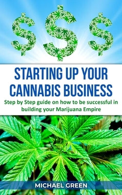 Starting Up Your Cannabis Business: Step by step guide on how to be successful in building your Marijuana Empire by Green, Michael