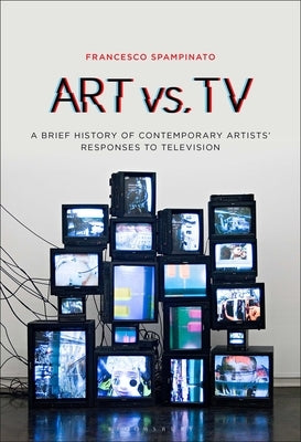 Art vs. TV: A Brief History of Contemporary Artists' Responses to Television by Spampinato, Francesco