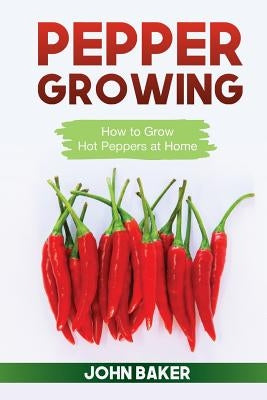 Pepper Growing: How to Grow Hot Peppers at Home by Baker, John