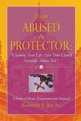 From Abused to Protector: " Claiming Your Life After Your Church Sexually Abuses You" A Story of Hope, Forgiveness and Triumph by Joe, Kenneth