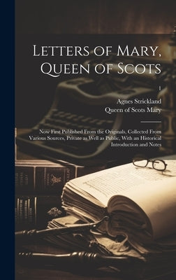 Letters of Mary, Queen of Scots: Now First Published From the Originals, Collected From Various Sources, Private as Well as Public, With an Historical by Mary, Queen of Scots 1542-1587