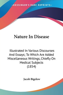 Nature In Disease: Illustrated In Various Discourses And Essays; To Which Are Added Miscellaneous Writings, Chiefly On Medical Subjects (1854) by Bigelow, Jacob