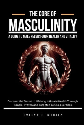 The Core of Masculinity: A Guide to Male Pelvic Floor Health and Vitality: Discover the Secret to Lifelong Intimate Health Through Simple, Prov by Moritz, Evelyn J.