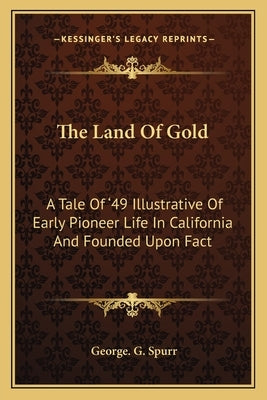The Land Of Gold: A Tale Of '49 Illustrative Of Early Pioneer Life In California And Founded Upon Fact by Spurr, George G.