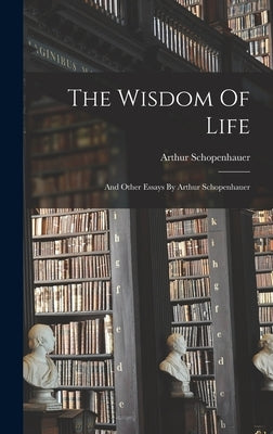 The Wisdom Of Life: And Other Essays By Arthur Schopenhauer by Schopenhauer, Arthur