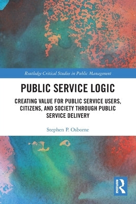 Public Service Logic: Creating Value for Public Service Users, Citizens, and Society Through Public Service Delivery by Osborne, Stephen
