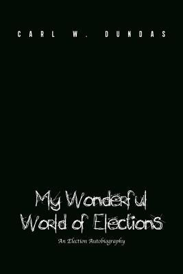 My Wonderful World of Elections: An Election Autobiography by Dundas, Carl W.