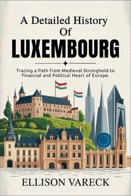 A Detailed History of Luxembourg: Tracing a Path from Medieval Stronghold to Financial and Political Heart of Europe. by Vareck, Ellison