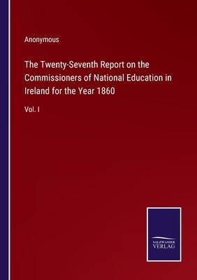 The Twenty-Seventh Report on the Commissioners of National Education in Ireland for the Year 1860: Vol. I by Anonymous