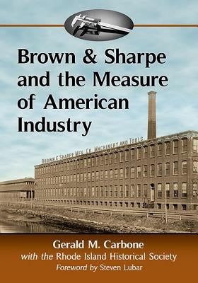Brown & Sharpe and the Measure of American Industry: Making the Precision Machine Tools That Enabled Manufacturing, 1833-2001 by Carbone, Gerald M.