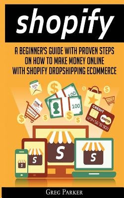Shopify: A Beginner's Guide With Proven Steps On How To Make Money Online With Shopify Dropshipping Ecommerce by Parker, Greg