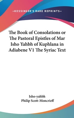 The Book of Consolations or The Pastoral Epistles of Mar Isho Yahbh of Kuphlana in Adiabene V1 The Syriac Text by Isho-Yahbh