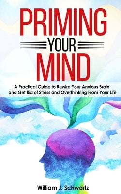 Priming Your Mind: A Practical Guide to Rewire Your Anxious Brain and Get Rid of Stress and Overthinking From Your Life by Schwartz, William J.