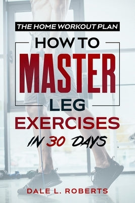 The Home Workout Plan: How to Master Leg Exercises in 30 Days by Roberts, Dale L.