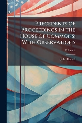 Precedents of Proceedings in the House of Commons; With Observations; Volume 4 by Hatsell, John